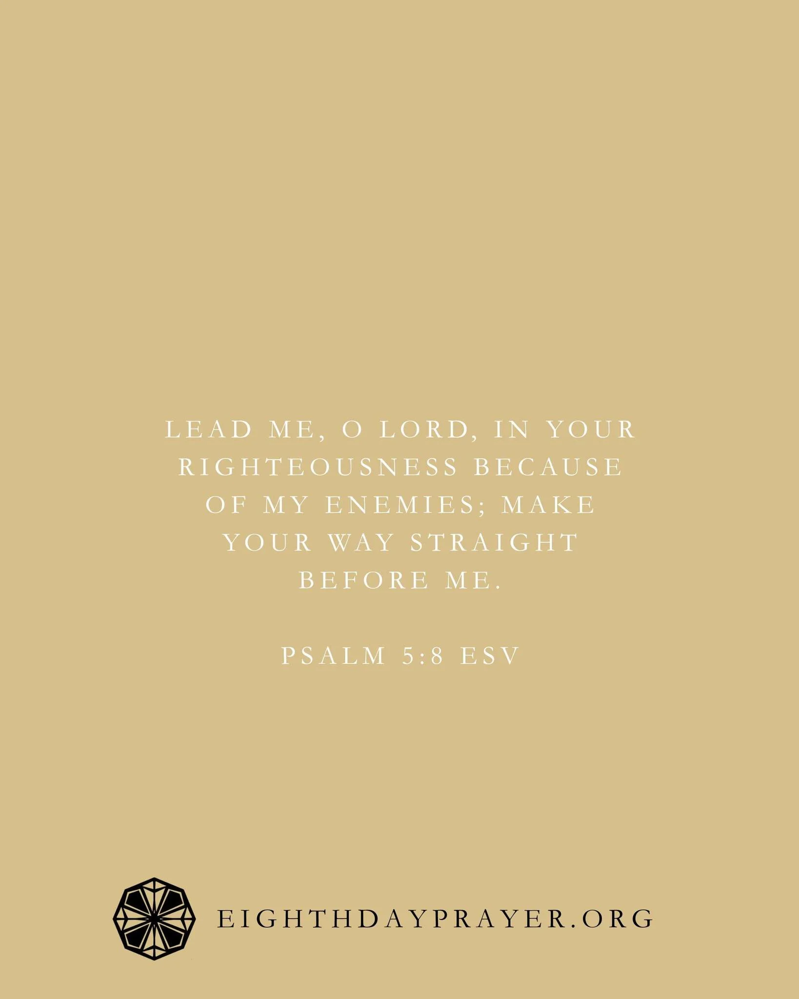 Epiphany Day 21

READ:
Psalm 5:1&ndash;11
Lead me, O Lord, in your righteousness because of my enemies; make your way straight before me.

REFLECT:
Be led into God&rsquo;s throne room by the blood of Christ. Take refuge here and claim it in faith as 