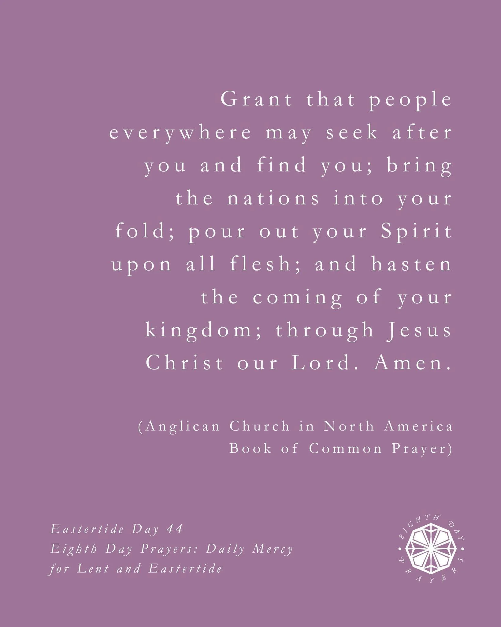 A prayer for Eastertide Day 44:

O God, you have made of one blood all the peoples of the earth, and sent your blessed Son to preach peace to those who are far off and to those who are near: Grant that people everywhere may seek after you and find yo
