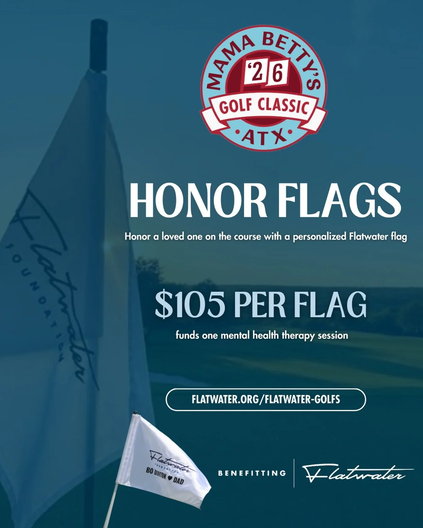 Be a part of a day that gives back 💙

Anyone can purchase an Honor Flag for Mama Betty&rsquo;s Golf Classic, whether or not you&rsquo;re playing in the tournament!

For $105, dedicate a personalized Flatwater flag in honor, memory, or support of som