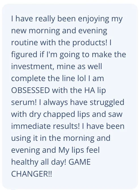 I have really been enjoying my new morning and evening routine with the products! I figured if I'm going to make the investment, mine as well complete the line lol I am OBSESSED with the HA lip serum! I always have struggled with dry chapped lips and