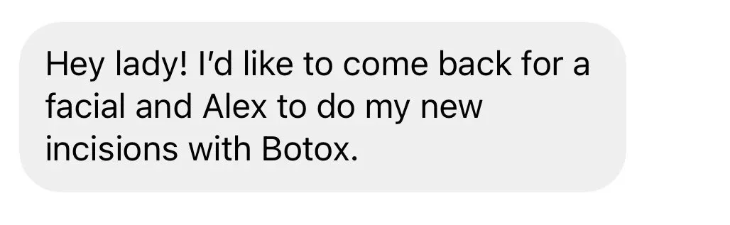 Hey lady! I'd like to come back for a facial and Alex to do my new incisions with Botox.