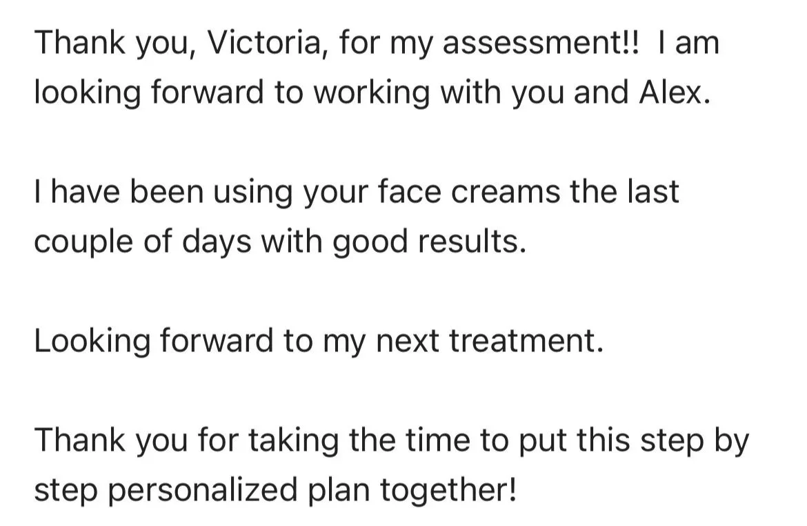 Thank you, Victoria, for my assessment!! I. am looking forward to working with you and Alex. I have been using your face creams that last couple of days with good results. Looking forward to my next treatment. Thank you for taking the time to put thi