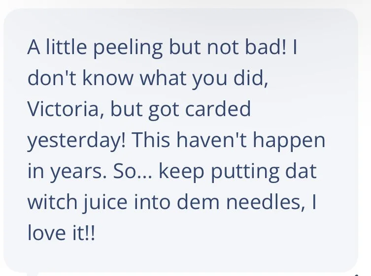 A little peeling but not bad! I don't know what you did, Victoria, but got carded yesterday! This hasn't happened in years. So... Keep putting dat witch juice into dem needles, I love it!