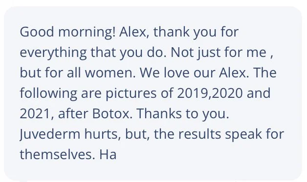 Good morning! Alex, thank you for everything that you do. Not just for me, but for all women. We love our Alex. The following are pictures of 2019, 2020, and 2021, after Botox. Thanks to you. Juvederm hurts, but, the results speak for themselves. Ha