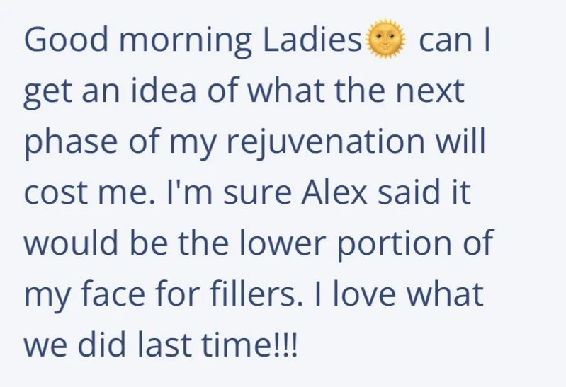 Good morning Ladies. Can I get an ideas of what the next phase of my rejuvenation will cost me. I'm sure Alex said it would be the lower portion of my face for fillers. I love what we did last time!!!