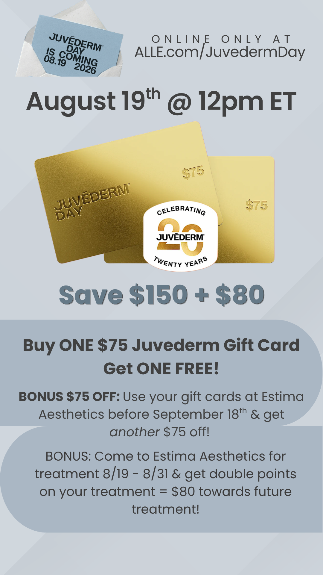 BOGO Juvederm gift cards $75 each and when youredeem yours before September 18th at Estima Aesthetics we'll give you another $75 off! If you use it before 8/31 you'll also get double points on your treatment to earn up to $80 towards next time