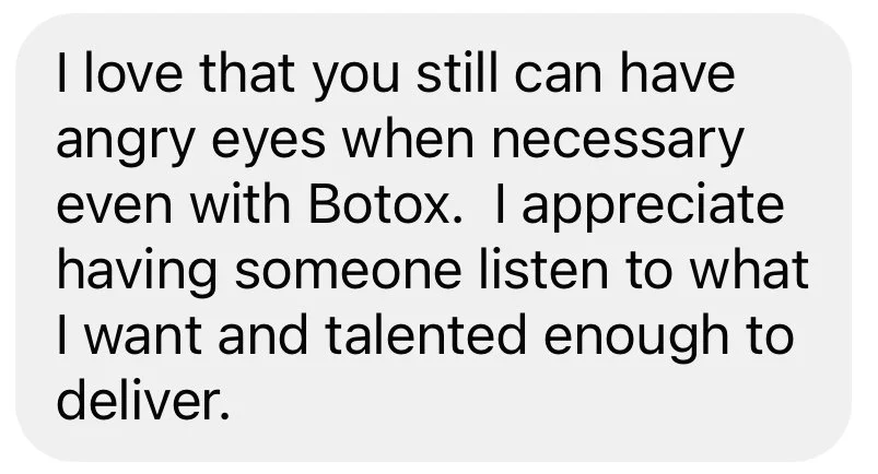 I love that you can still have angry eyes when necessary even with Botox. I appreciate having someone listen to what I want and talented enough to deliver.