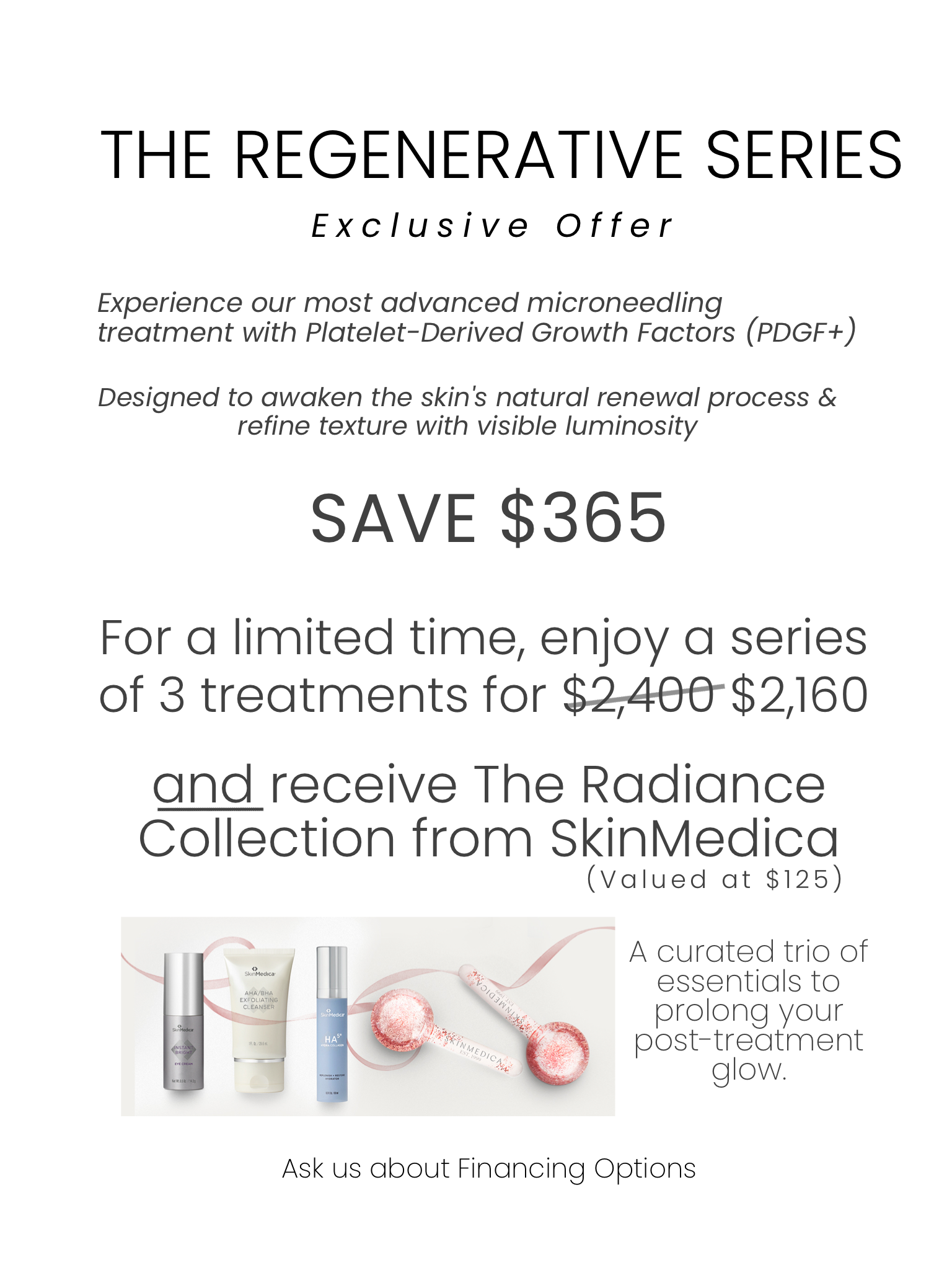 The regenerative series exclusive offer. Experience our most advanced microneedling treatment with PDGF Designed to awaken the skin's natural renewal process & refine texture with visible luminiosity. Save $365 For a limited time, enjoy a series of 3