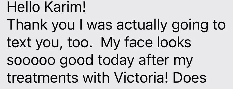 Hello Karim! Thank you I was actually going to text you, too. My face looks sooooo good today after my treatments with Victoria!
