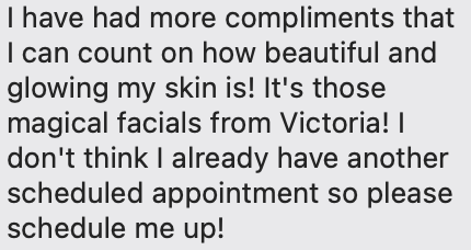 I have had more compliments that I can count on how beautiful and glowing my skin is! It's those magical facials from Victoria! I don't think I already have another scheduled appointment so please schedule me up!