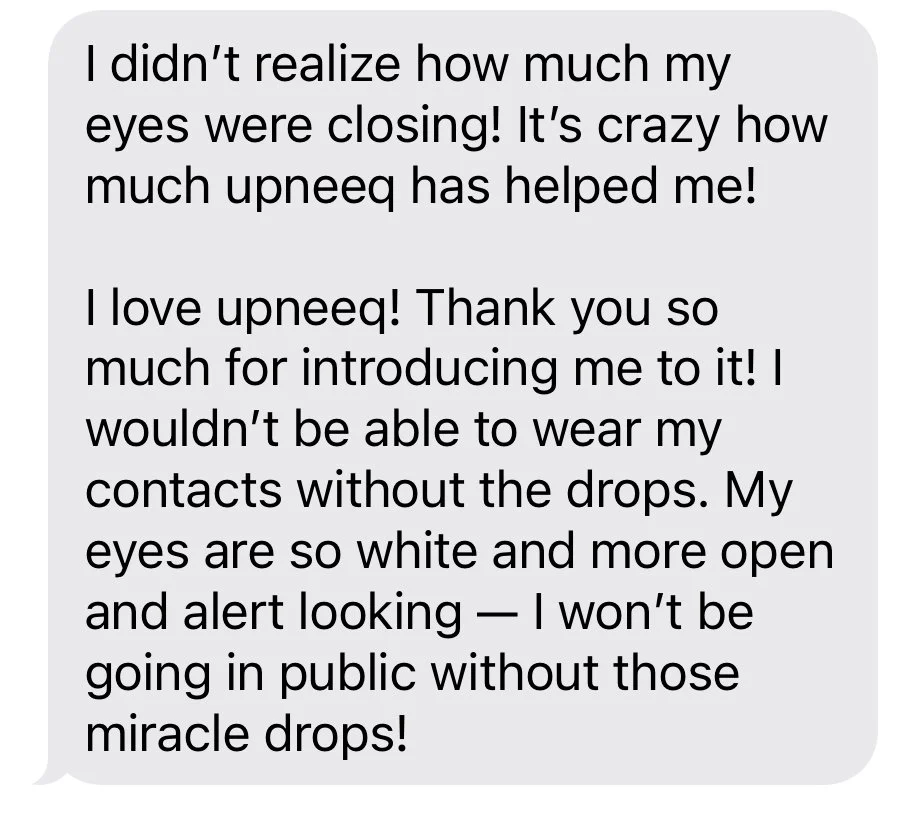 I didn't realize how much my eyes were closing! It's crazy how much Upneeq has helped me! I love upneeq! Thank you so much for introducing. me to it! I wouldn't be able to wear my contacts without the drops. My eyes are so white and more open and ale