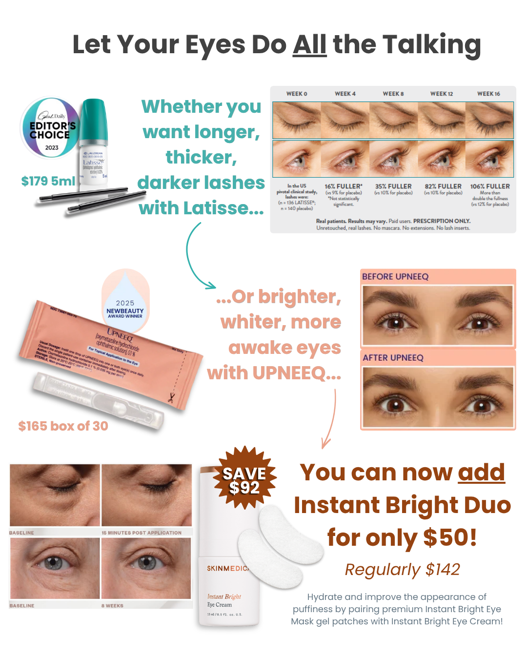 Let your eyes do all the talking. Whether you want longer, thicker, darker lashes with Latisse, or brighter, whiter, more awake eyes with Upneeq: now you can add Instant Bright DUo for only $50! Only at Estima. $92 savings! While supplies last