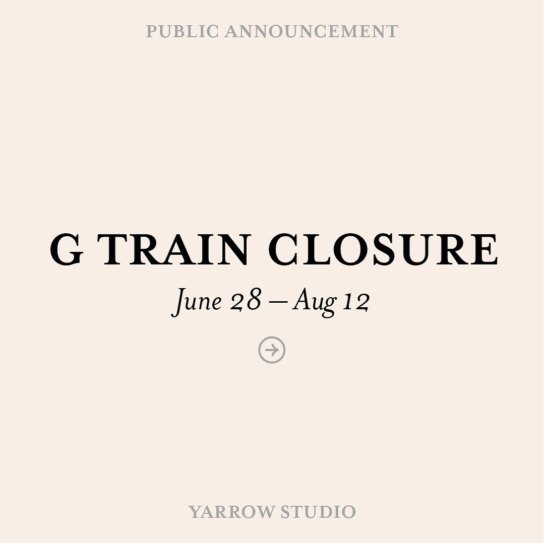 Between June 28 &ndash; Aug 12, the G train is scheduled to suspend service to Greenpoint Ave, which is the subway stop closest to Yarrow Studio. 

Please plan accordingly if you are taking public transit for your appointment.

Free shuttle bus will 