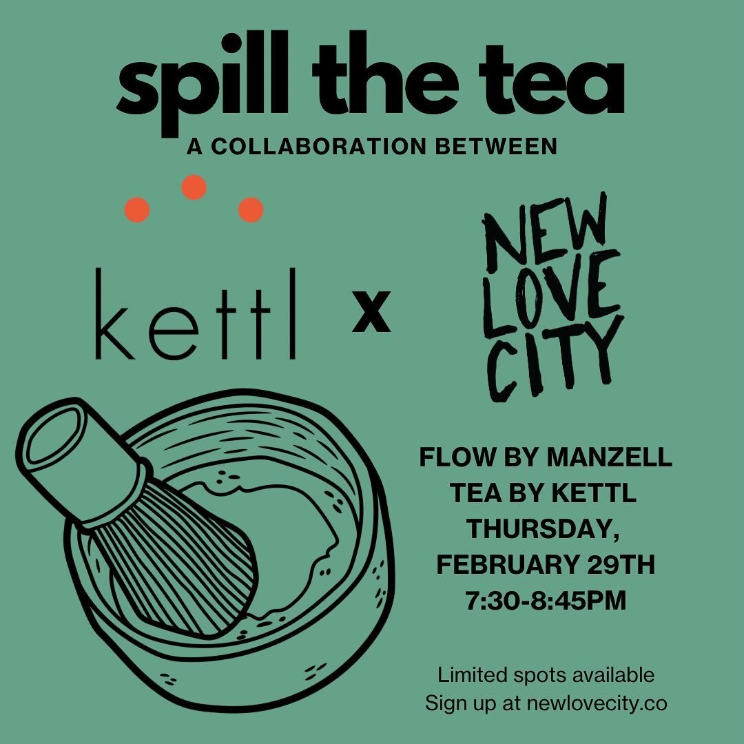 Spill the Tea :: A Kettl Tea and New Love City Collaboration Flow by Manzell Glover Tea by Kettl Thursday, February 29th 7:30-8:45pm  Join us for a 45-minute yoga session led by Manzell, followed by a 30-minute Matcha preparation led by our wonderful