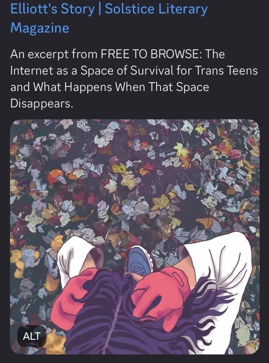 August 2026, a chapter from "FREE TO BROWSE: The Internet as a Space of Survival for Trans Teens and What Happens When That Space Disappears" published as Editor's Pick in the Summer 2026 issue of Solstice Literary Magazine  