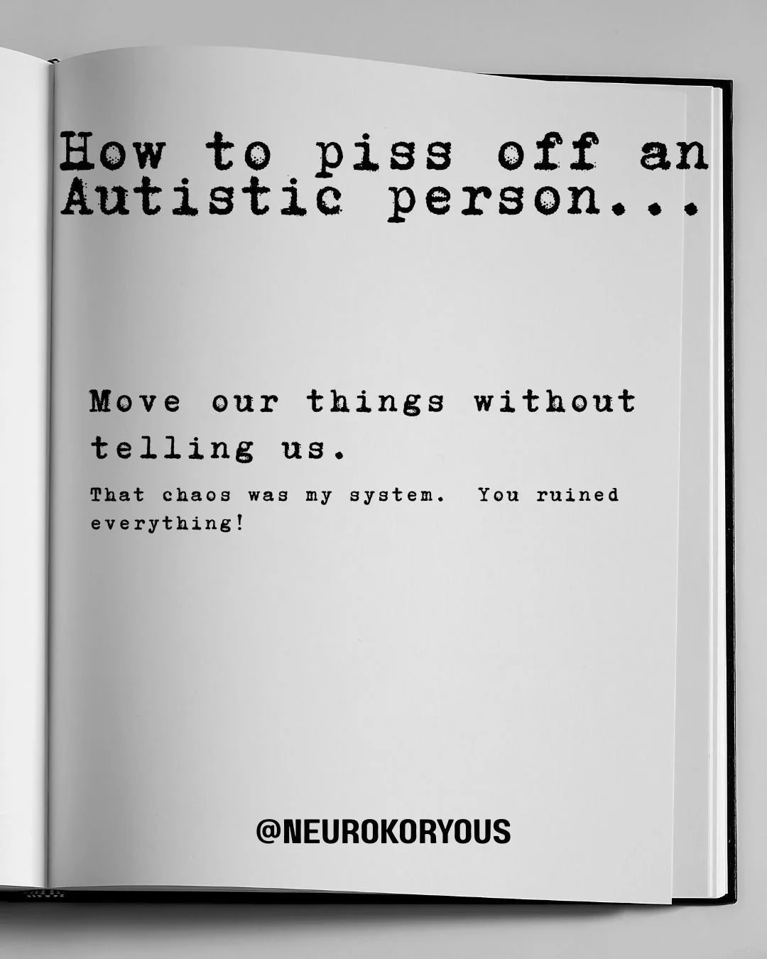 A helpful guide for people who enjoy peace AND their Autistic friends.

So...if you do these things...don't be surprised if your Autistic friends are suddenly very busy. 
Most of these aren't just annoying, they're destabilizing to our nervous system