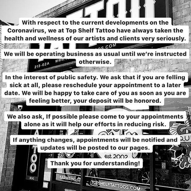 With respect to the current developments on the Coronavirus, we at Top Shelf Tattoo have always taken the health and wellness of our artists and clients very seriously. 
We will be operating business as usual until we&rsquo;re instructed otherwise. 
