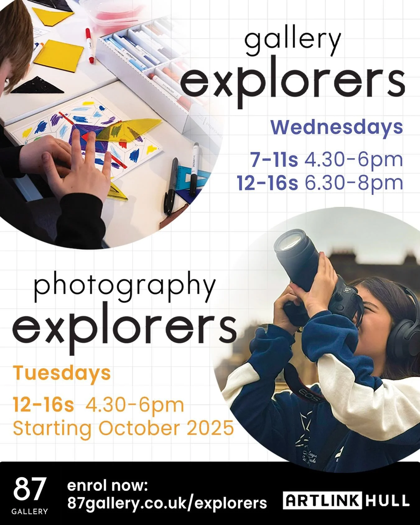 Enrolment Open Now 87 Gallery and Photography Explorers (NEW!) for ages 7-11 and 12-16
Starting 14th + 15th October 2025

87 Explorers is our exciting in-house learning programme for children and young people ages 7-11 and 12-16. Based here every Tue