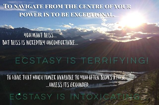 To navigate from the centre of your power is to be exceptional.

You want bliss... but Bliss is incredibly uncomfortable... Ecstasy is terrifying... To have that much power available to you often blows a fuse... unless its grounded. 
Ecstasy is intox