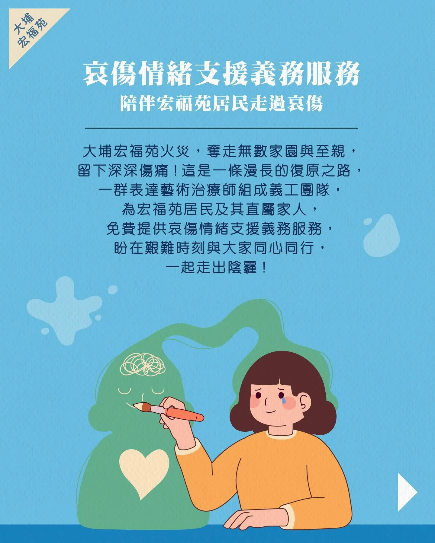 🍀哀傷情緒支援義務服務 I 陪伴宏福苑居民走過哀傷 🍀

大埔宏福苑火災，奪走無數家園與至親，留下深深傷痛！這是一條漫長的復原之路，一群表達藝術治療師組成義工團隊，為宏福苑居民及其直屬家人，免費提供哀傷情緒支援義務服務，盼在艱難時刻與大家同心同行，一起走出陰霾！

💜 哀傷情緒支援義務服務詳情
&bull; 服務對象：宏福苑居民及其直屬家人
&bull; 服務形式：一對一哀傷情緒支援
&bull; 節數：每個個案最多 8 節（每節 1 小時）
&bull; 費用：全免
&bull; 地點：