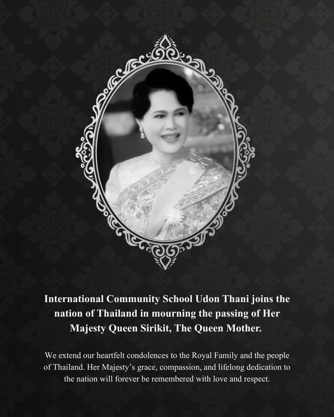 International Community School Udon Thani joins the nation of Thailand in mourning the passing of Her Majesty Queen Sirikit, The Queen Mother. 

We extend our heartfelt condolences to the Royal Family and the people of Thailand. Her Majesty&rsquo;s g