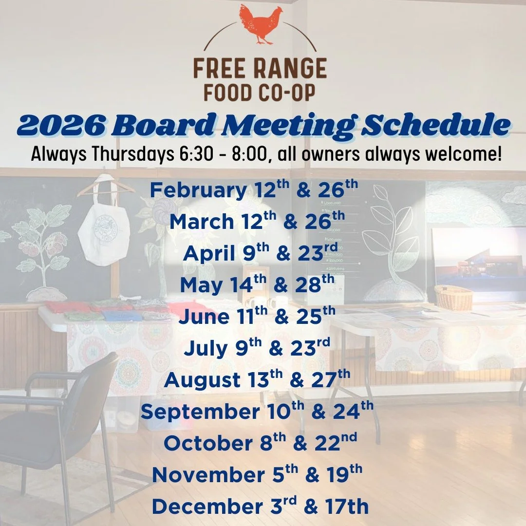 2026 Board Meeting Schedule - Open to all owners, always! 

Mostly on second and fourth Thursdays (besides November &amp; December) always at 6:30pm. 

Find the calendar with location details on our website at www.FreeRangeFood.coop/calendar&hearts;?