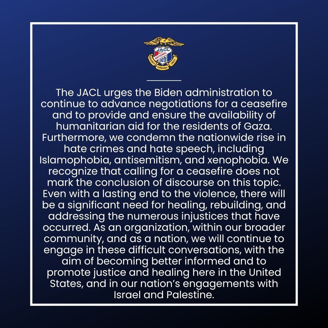 JACL National has issued the following statement calling for a ceasefire, as well as emphasizing the need for healing, rebuilding, and addressing the numerous injustices resulting from the conflict.

Please read the statement in its entirety at the l