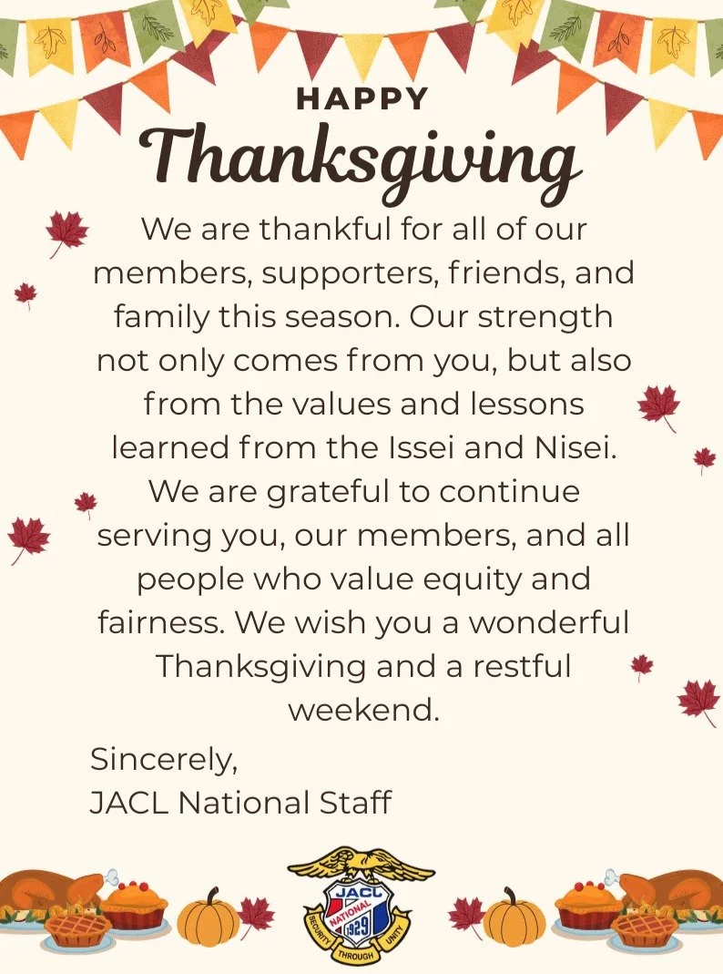 JACL National wants to wish all of our friends, members, supporters, and family a Happy Thanksgiving this week! Our offices will be closed on Thursday and Friday this week, for our staff to enjoy time with their families and loved ones. We'll be open