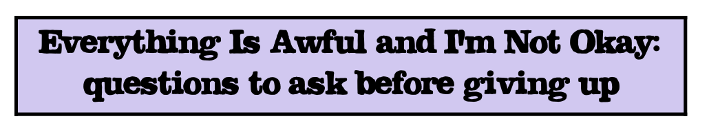 "Everything is Awful and I'm Not Okay: questions to ask before giving up"