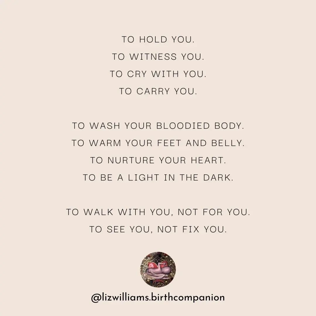 The essence of what Birth Work looks and feels like for me, in companionship with mother's, babies and families.

🌠

To hold you.
To witness you.
To cry with you.
To carry you.

To wash your bloodied body.
To warm your feet and belly.
To nurture you