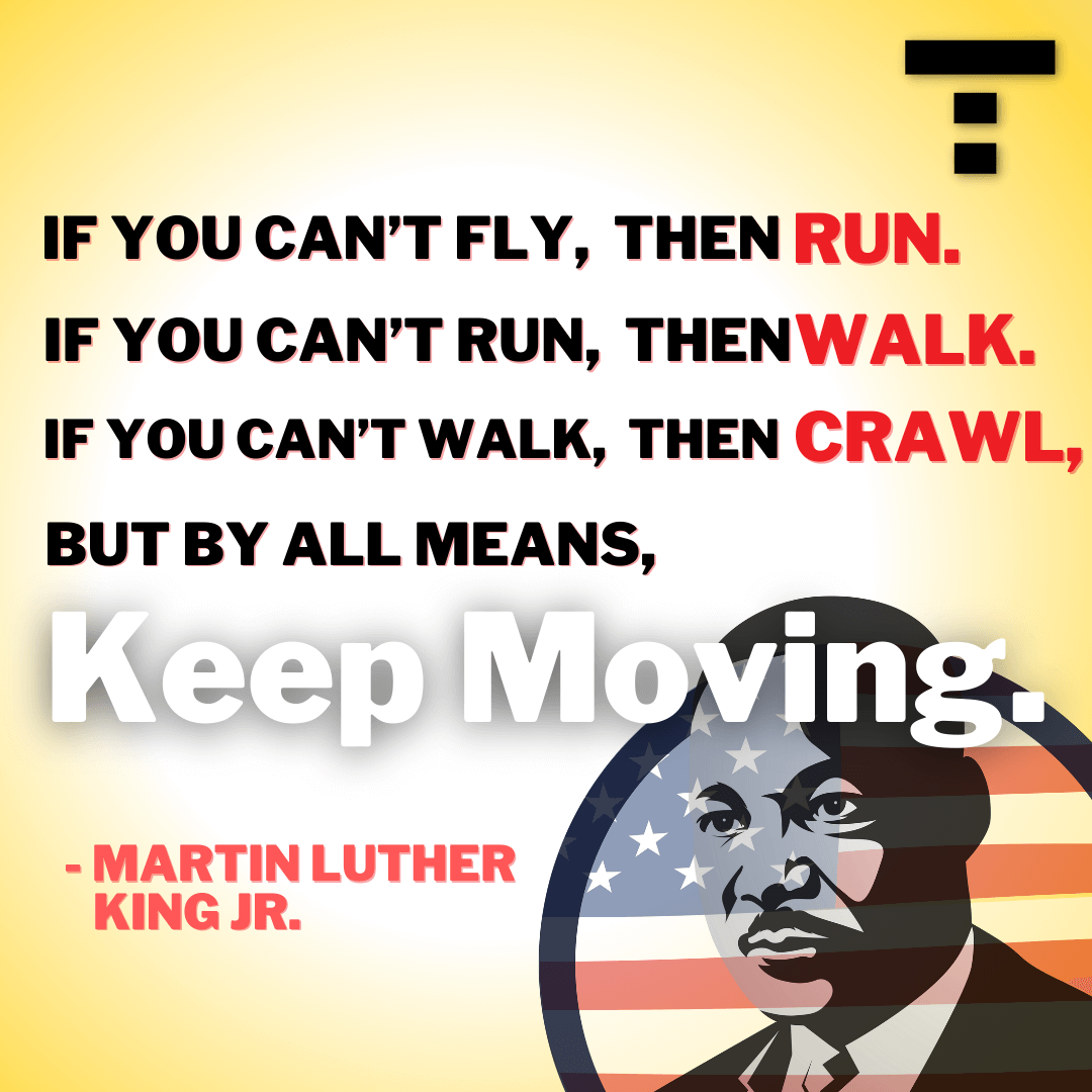 If you can't fly, then run, if you can't run, then walk. If you can't walk then crawl, by by all means, keep moving.
