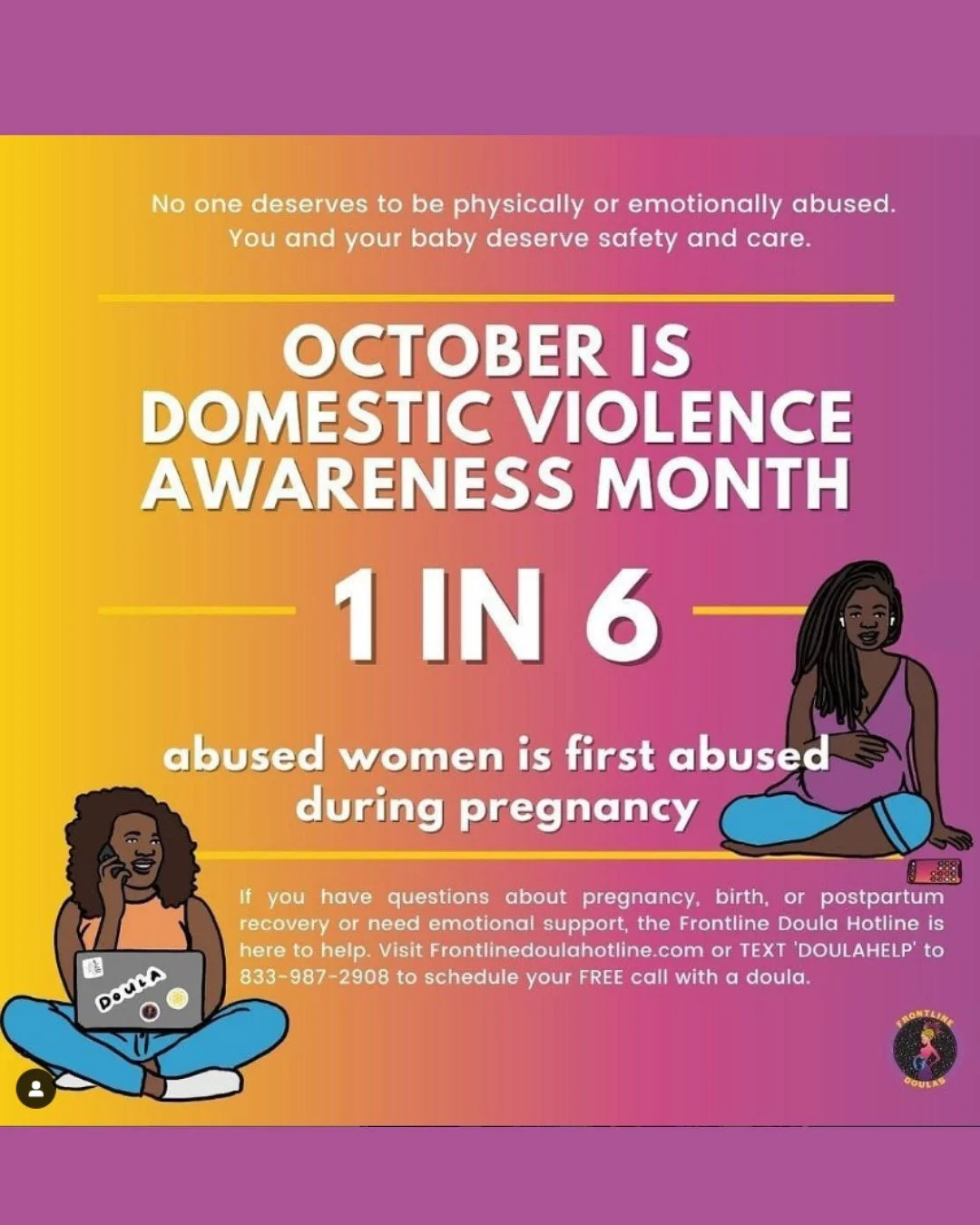 💜 October is Domestic Violence Awareness Month 💜
1 in 6 women are first abused during pregnancy.
No one deserves to be physically or emotionally abused. You and your baby deserve safety, care, and support.
Frontline Doulas are here to listen, uplif