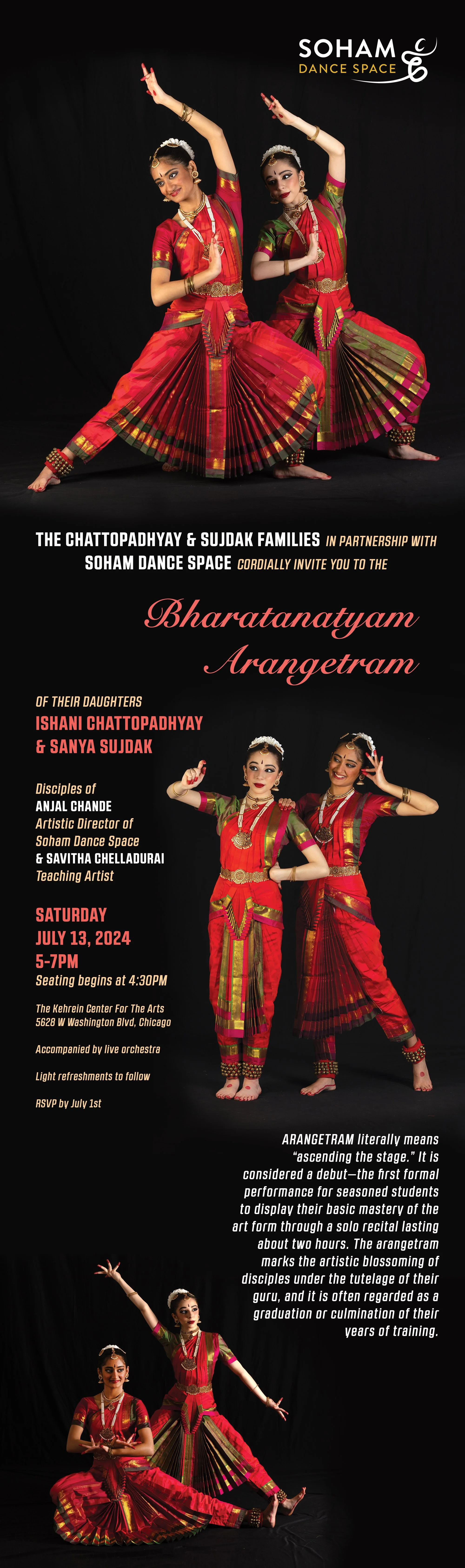 The Chattopadhyay & Sujdak Families
in partnership with Soham Dance Space
 
Cordially invite you to the
Bharatanatyam Arangetram 
of their daughters 
Ishani Chattopadhyay & Sanya Sujdak
Disciples of Anjal Chande, 
Artistic Director of Soham Dance