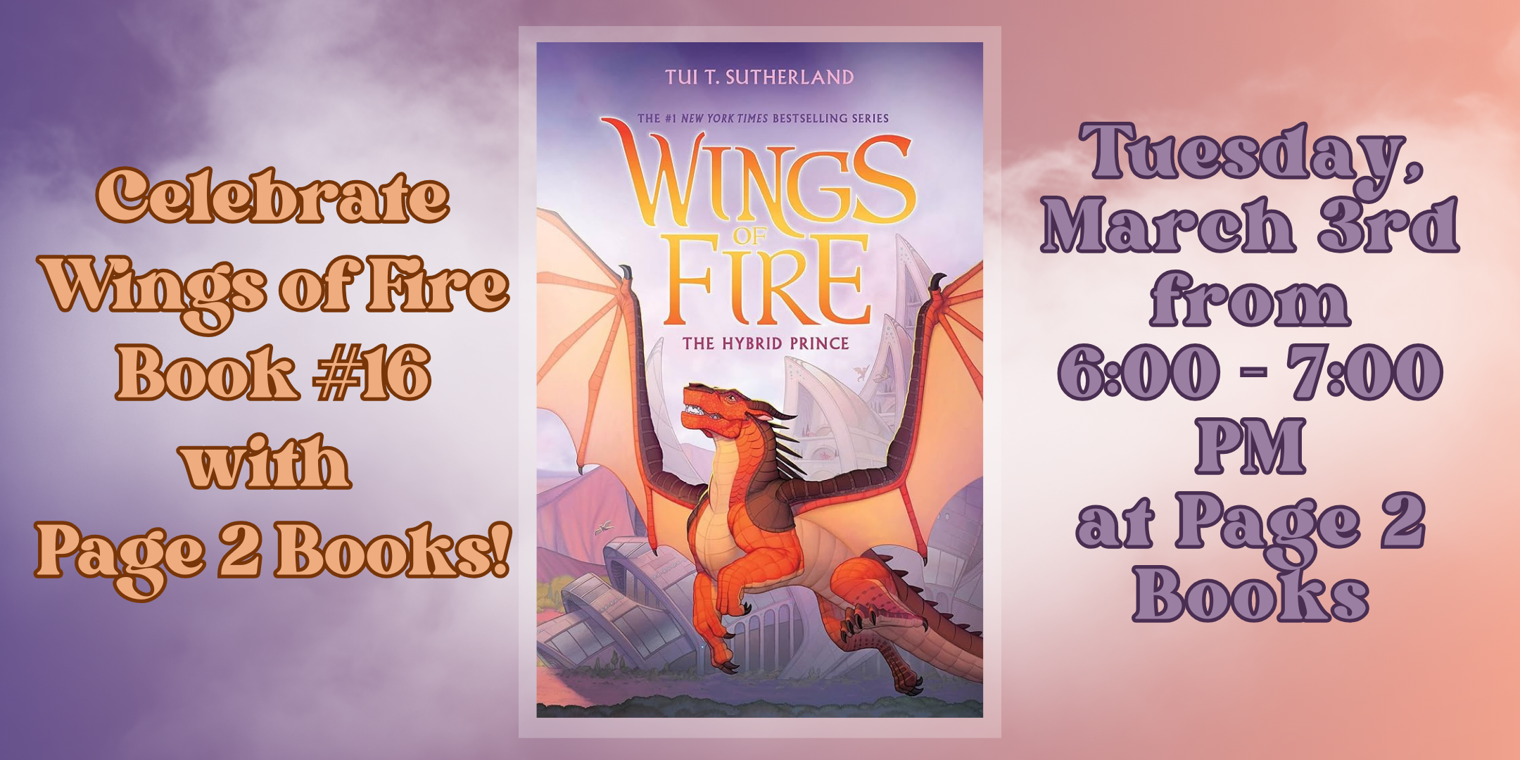 The cover of Wings of Fire #16 The Hybrid Prince by Tui  T. Sutherland. Text says "Celebrate Wings of Fire Book #16 with Page 2 Books!" and "Tuesday March 3 from 6:00 - 7:00 PM at Page 2 Books"