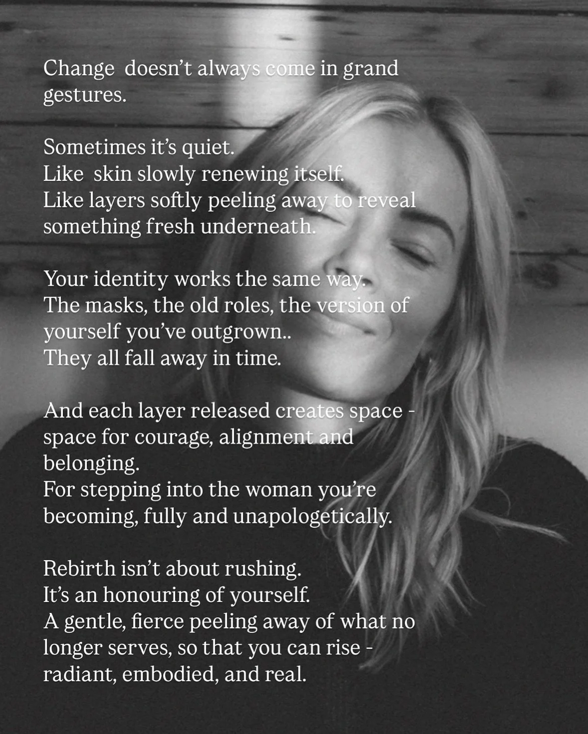 You’re not waiting to become someone new.
You’re already stepping into her - bold, aligned, and unapologetically you. 
That old identity that you’ve been wearing like a second skin - once kept you safe, but now feels too tight.