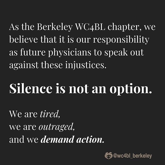 As the Berkeley WC4BL chapter, we believe that it is our responsibility as future physicians to speak out against these injustices. Silence is not an option. We are tired, we are outraged, and we demand action. #blacklivesmatter #nojusticenopeace #bl