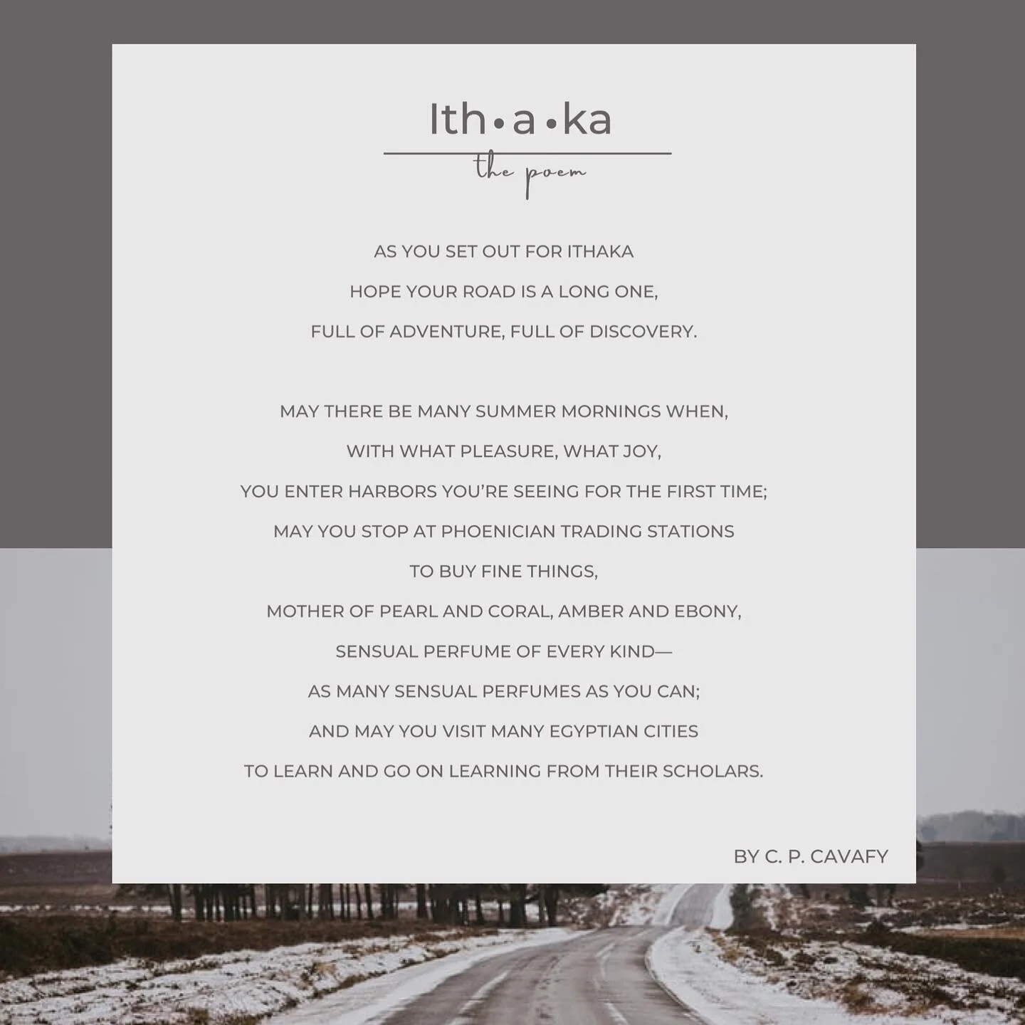 &ldquo;But don&rsquo;t hurry the Journey at all,
Better if it lasts for years,
So you&rsquo;re old by the time you reach the island,
Wealthy with all you&rsquo;ve gained on the way,
Not expecting Ithaka to make you rich.&rdquo;

Poem by: C.P. Cavafy