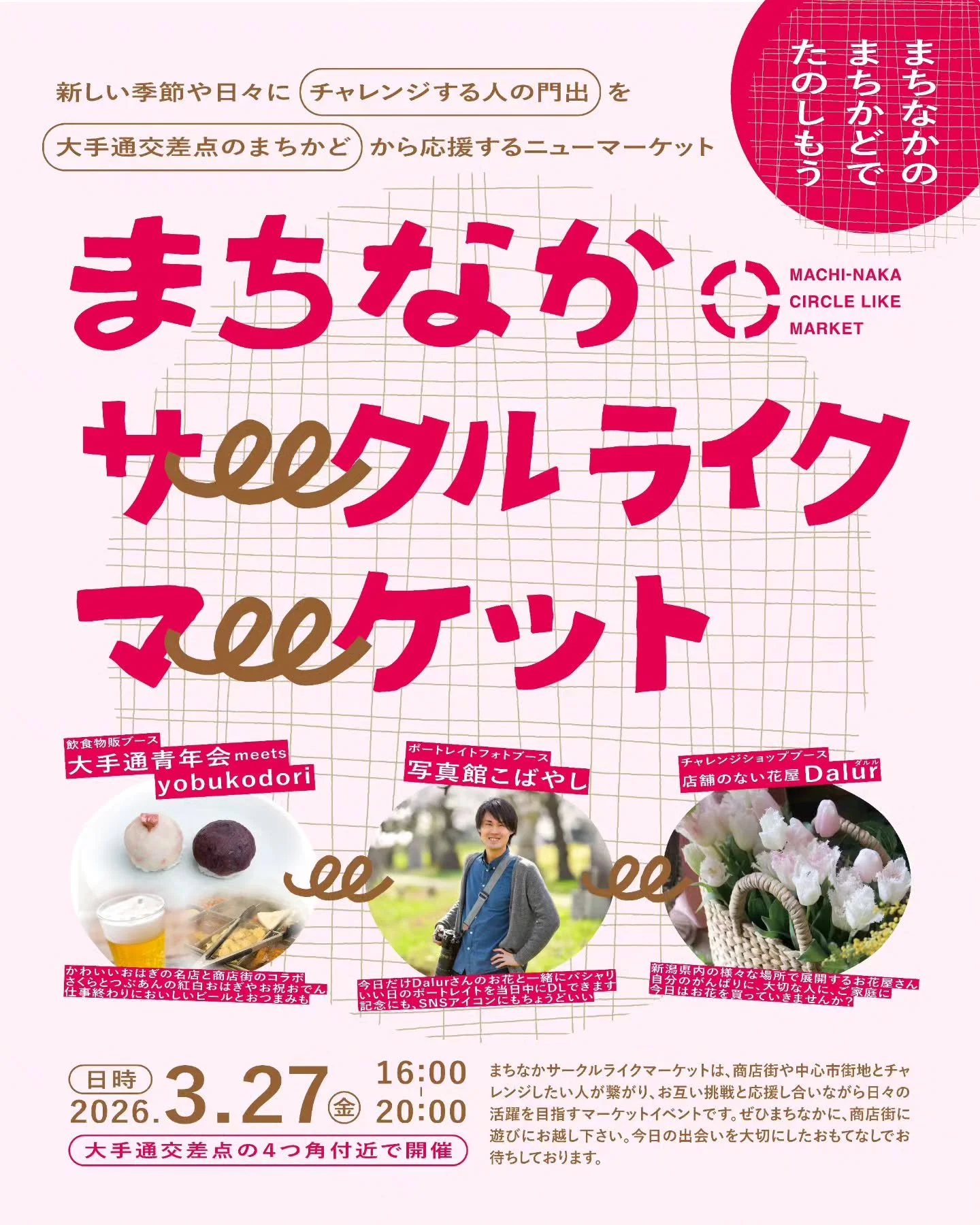 MACHI-NAKA CIRCLE LIKE MARKET
【開催日時】3月27日（金）16:00〜20:00

長岡駅前、大手通交差点の４つ角で「まちなか サークルライク マーケット」と題した、歩道空間をぐるりと廻り楽しむマーケットイベントを開催します◎

新しい季節やこれからの日々にチャレンジする人を、大手通交差点のまちかどから応援するニューマーケット。

商店街や中心市街地と、これからチャレンジしたい人が繋がり、お互い挑戦や応援をしあいながら日々の活躍を目指すマーケットイベントです。

出