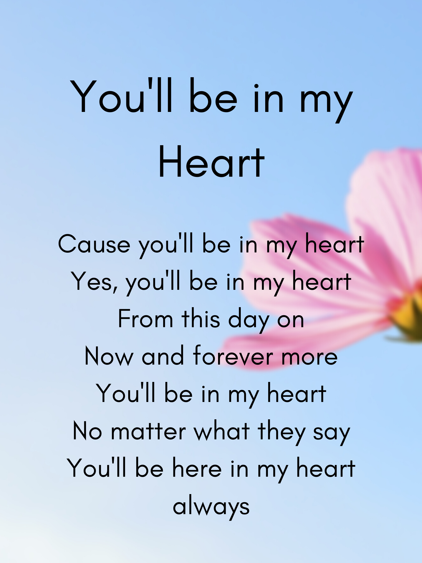 Cause you'll be in my heart Yes, you'll be in my heart From this day on Now and forever more You'll be in my heart No matter what they say You'll be here in my heart always.png