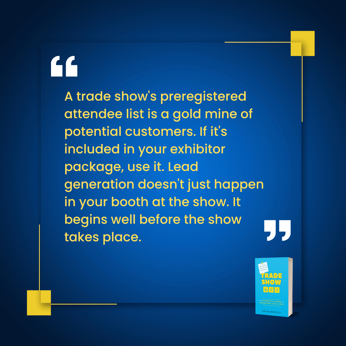 Quote. A trade show's preregistered attendee list is a gold mine of potential customers. Lead generation begins well before the show takes place.