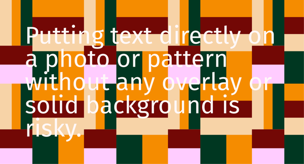 White text reading Putting text directly on a photo or pattern without any overlay or solid background is risky over a bold multicolor geometric pattern showing poor text visibility.