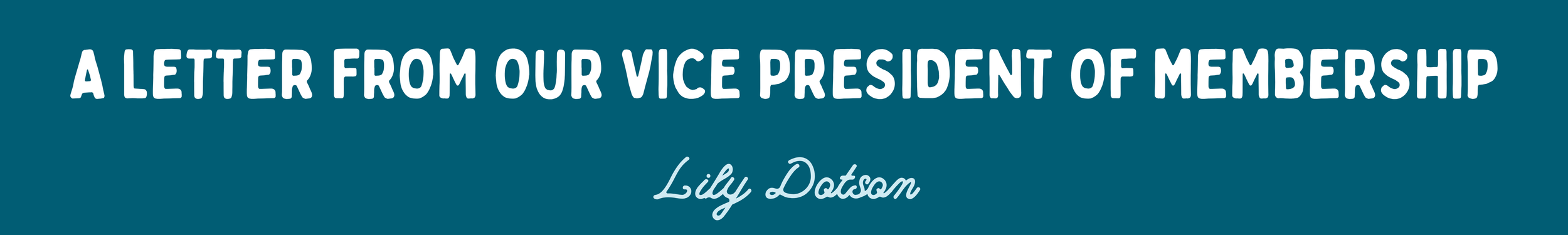 A teal banner graphic with two lines of text. The top line is in sans-serif font and reads, “A LETTER FROM OUR VICE PRESIDENT OF MEMBERSHIP.” The second line is cursive script and reads, "Lily Dotson"