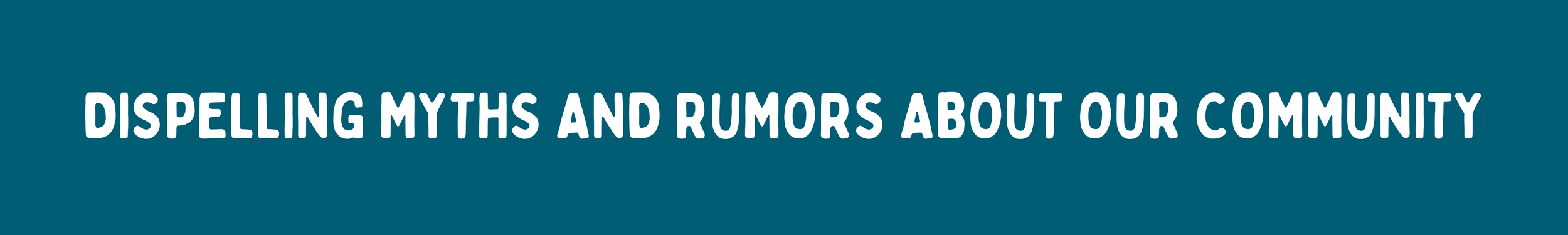 A dark teal rectangular banner graphic with white sans-serif text in all caps that reads, "DISPELLING MYTHS AND RUMORS ABOUT OUR COMMUNITY."