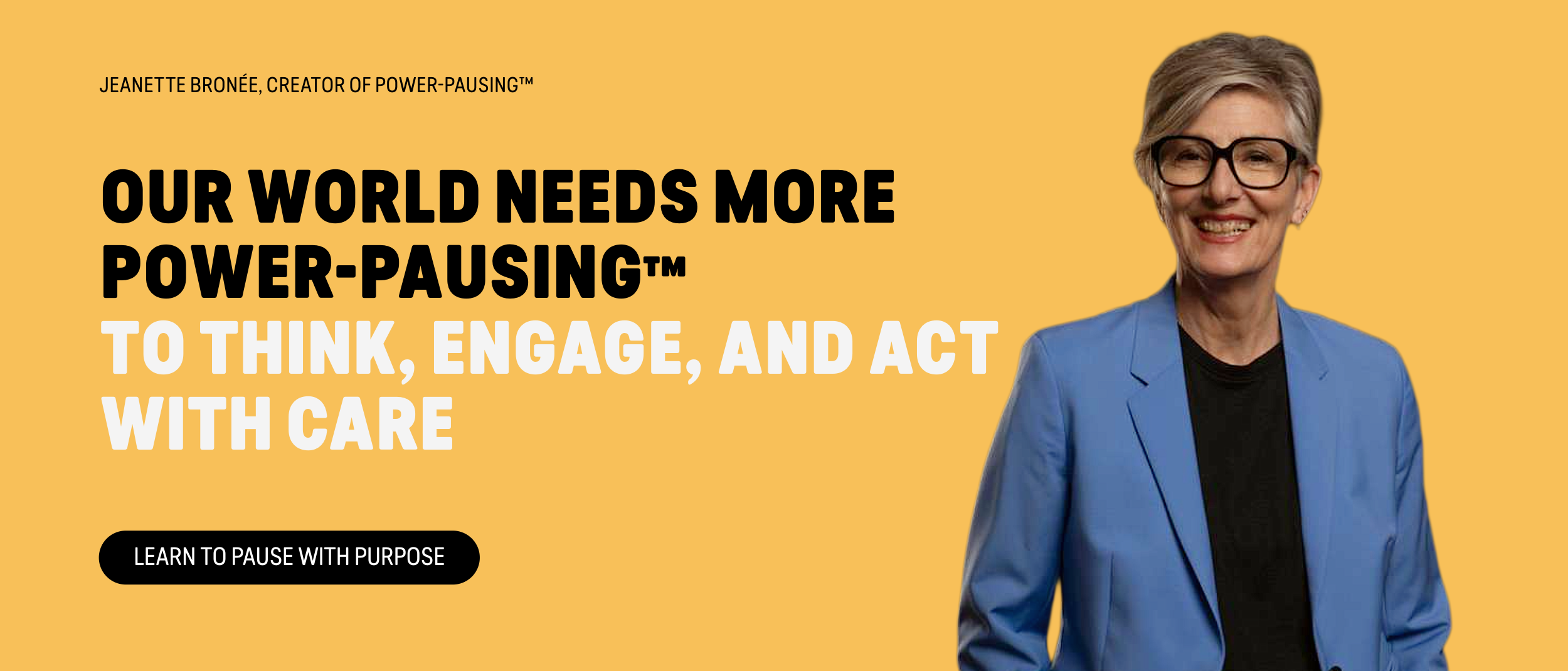 Our World Needs More Power-Pausing™ to Think, Engage, and Act with Care. Jeanette Bronée, Culture Strategist, Global Keynote Speaker, and Creator of Power-Pausing™, helps leaders and organizations build human intelligence, strengthen discernment, and