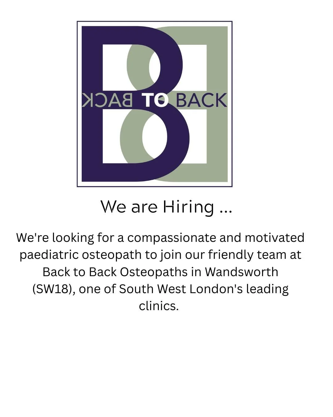 We are Hiring. We're looking for a compassionate and motivated paediatric osteopath to join our friendly team at Back to Back Osteopaths in Wandsworth
(SW18), one of South West London's leading clinics. With over 85 years of combined experience, our 
