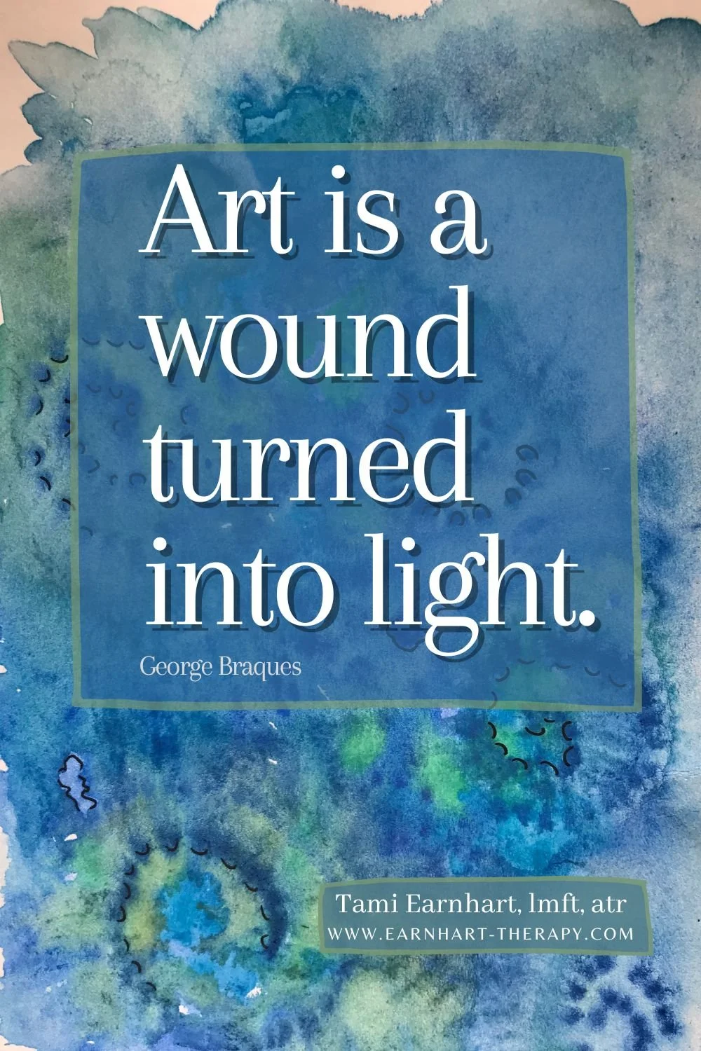 Abstract watercolor image in blues in greens with quote by George Braques, superimposed on top. Quote reads, “Art is a wound turned into light.”   Art by San Diego Art Therapist Tami Earnhart