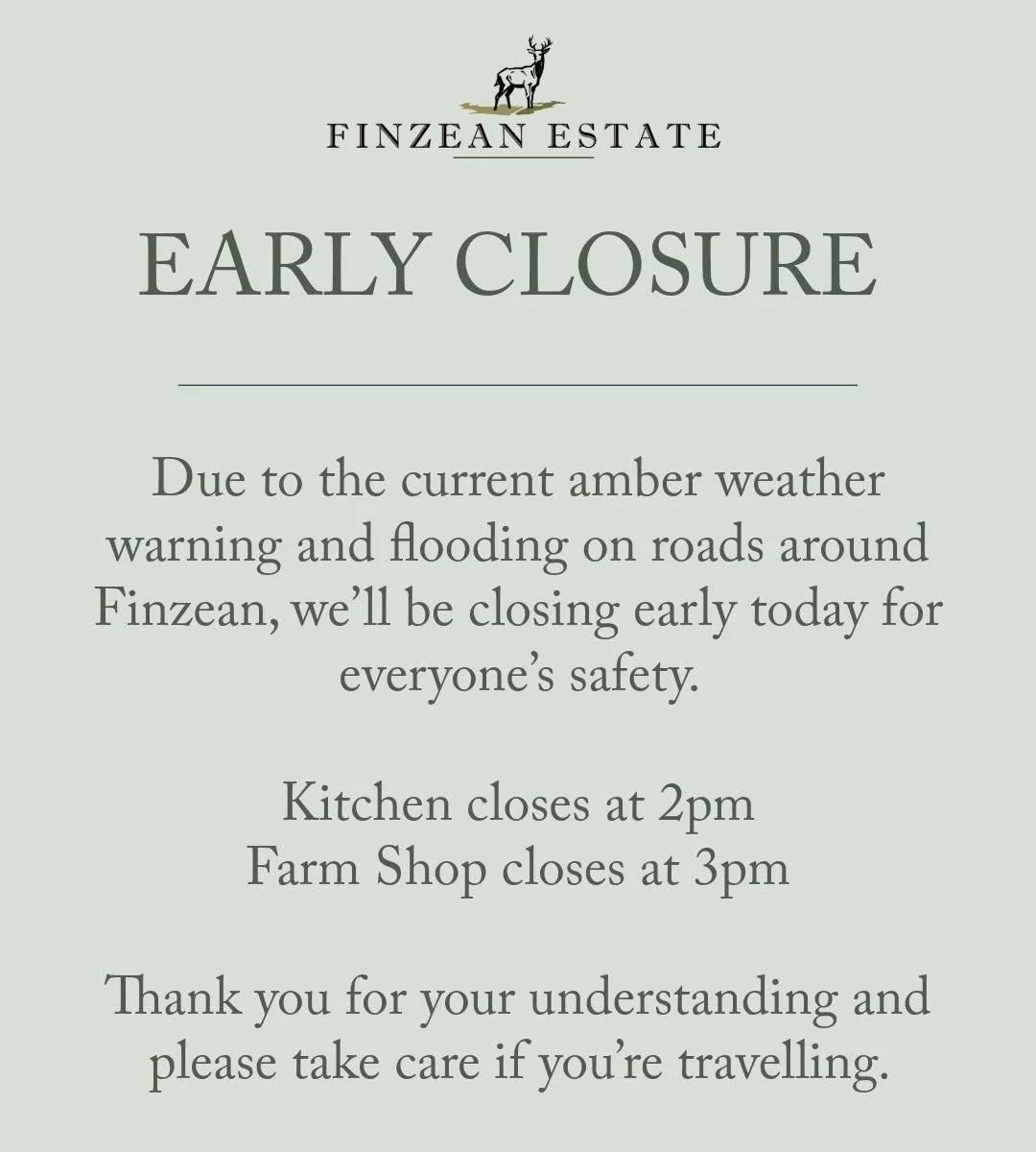 Due to the current amber weather warning and flooding on roads around Finzean, we&rsquo;ll be closing early today for everyone&rsquo;s safety.Kitchen closes at 2pmFarm Shop closes at 3pmThank you for your understanding and please take care if yo