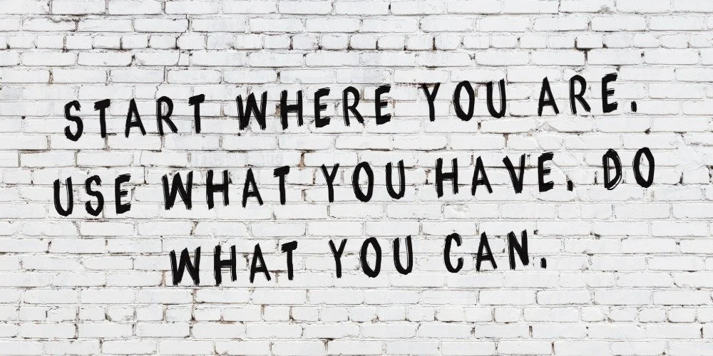start where you are, use what you have, do what you can