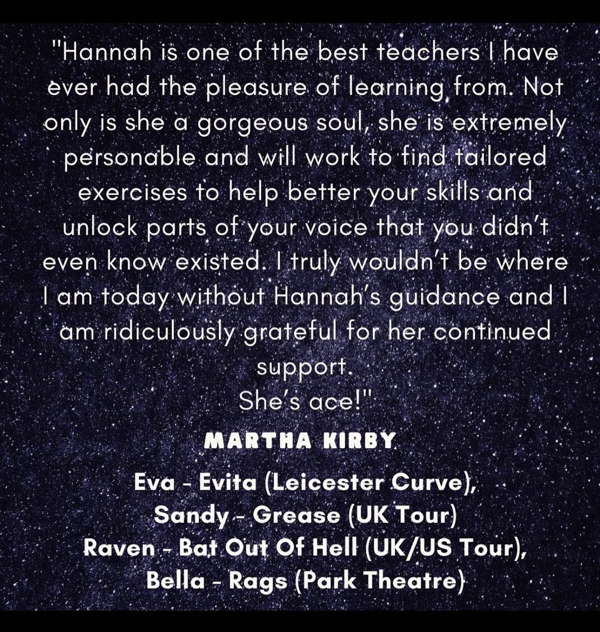 TESTIMONIAL: Martha Kirby

Actress: Sandy - Eva Peron - Evita (Leicester Curve), Sandy - Grease (UK Tour), Raven - Bat Out Of Hell (UK/US/AUS Tour) &amp; Rags (Park Theatre)

&ldquo;Hannah is one of the best teachers I have ever had the pleasure of l