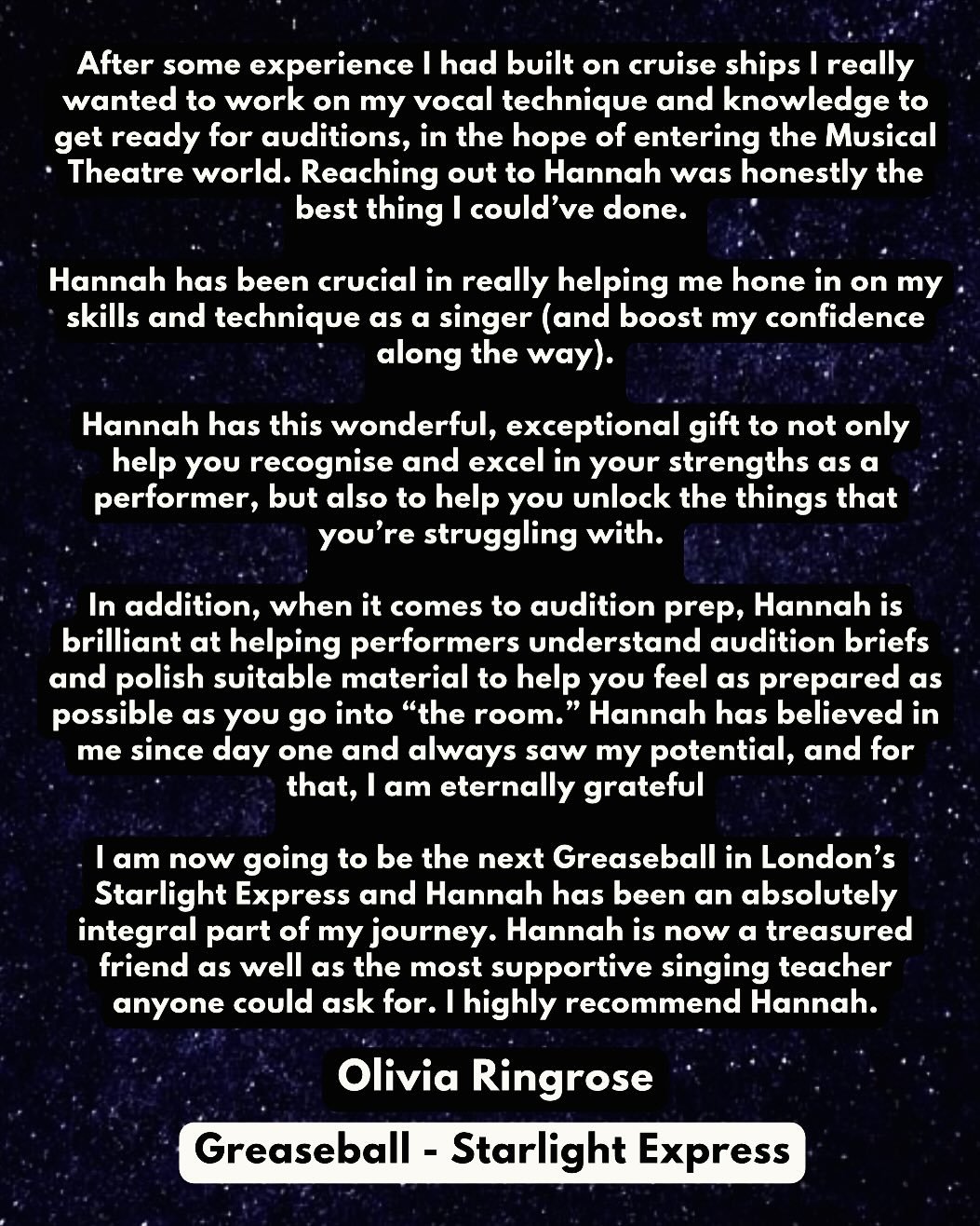 TESTIMONIAL: Olivia Ringrose - Greaseball:  Starlight Express (West End)  &ldquo;After some experience I had built on cruise ships I really wanted to work on my vocal technique and knowledge to get ready for auditions, in the hope of entering the Mus